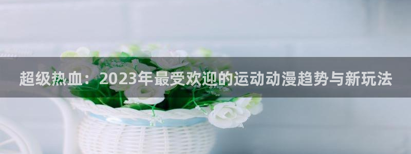 bbin视讯下：超级热血：2023年最受欢迎的运动动漫趋势与新玩法